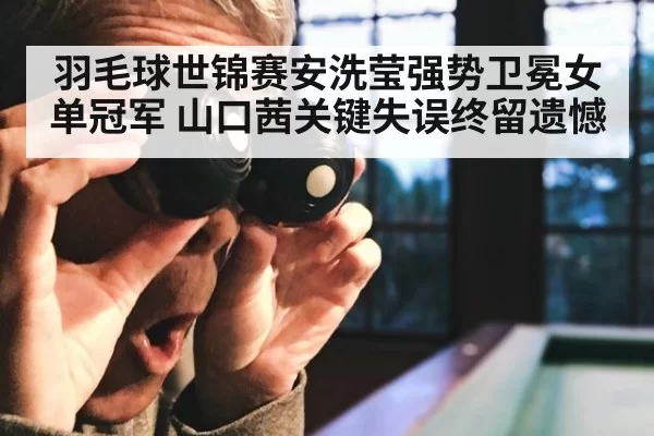 羽毛球世锦赛安洗莹强势卫冕女单冠军 山口茜关键失误终留遗憾