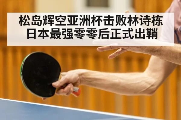 松岛辉空亚洲杯击败林诗栋日本最强零零后正式出鞘